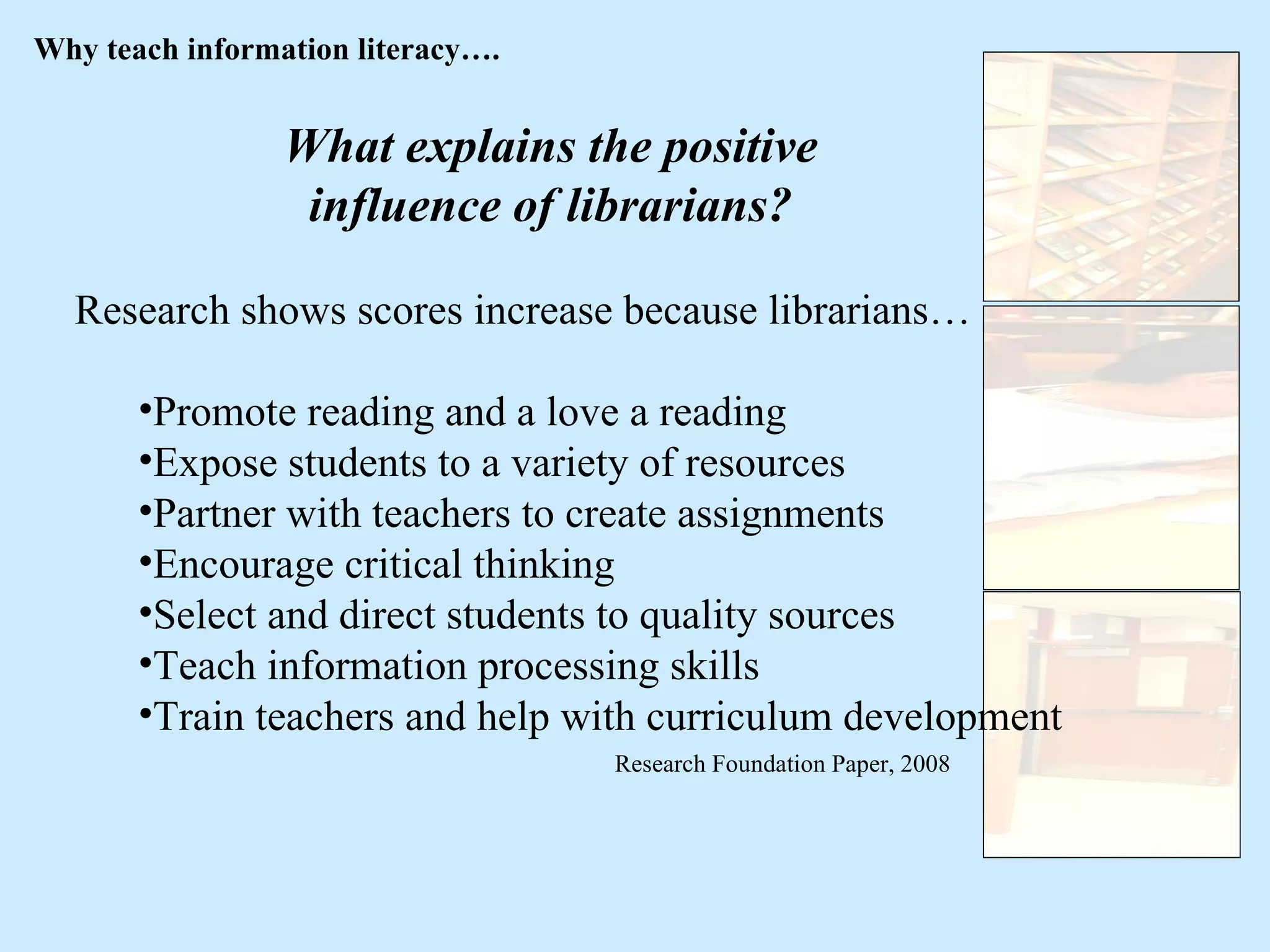 What explains the positive influence of librarians? Research shows scores increase because librarians… Promote reading and a love a reading Expose students to a variety of resources Partner with teachers to create assignments Encourage critical thinking Select and direct students to quality sources Teach information processing skills Train teachers and help with curriculum development Research Foundation Paper, 2008 Why teach information literacy…. 
