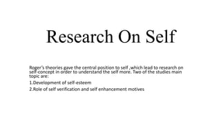 Research On Self
Roger’s theories gave the central position to self ,which lead to research on
self-concept in order to understand the self more. Two of the studies main
topic are:
1.Development of self-esteem
2.Role of self verification and self enhancement motives

 