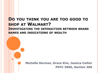 DO   YOU THINK YOU ARE TOO GOOD TO
SHOP AT   WALMART?
INVESTIGATING THE INTERACTION BETWEEN BRAND
NAMES AND INDICATIONS OF WEALTH




         Michelle Herman, Grace Kim, Jessica Collier
                           PSYC 3006, Section 206
 
