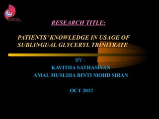 RESEARCH TITLE:

PATIENTS’ KNOWLEDGE IN USAGE OF
SUBLINGUAL GLYCERYL TRINITRATE

                BY :
         KAVITHA SATHASIVAN
    AMAL MUSLIHA BINTI MOHD SIRAN

               OCT 2012
 
