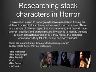 Researching stock 
characters in Horror 
I have been asked to undergo extensive research on finding the 
different types of stock characters we see in horror movies. There 
are a range of different type of stock characters, and they all have 
different qualities and characteristics. My task is to identify the type 
of stock characters and look at if they repeat the common 
conventions they fall into, or are non-conventional. 
There are around 6 main types of stock characters which 
appear inside horror movies. These are: 
-The Wanderer 
-The Popular girl 
-The Final Girl 
-Jock 
-The Pervert 
-Pandora 
 