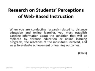 Research on Students’ Perceptions 
of Web-Based Instruction 
When you are conducting research related to distance 
education and online learning, you must establish 
baseline information about the condition that will be 
replaced by distance education or online learning 
programs, the reactions of the individuals involved, and 
ways to evaluate achievement or learning outcomes. 
(Clark) 
8/25/2014 Online Learning Concept, Strategies, and Application, (Dabbagh-Ritland) 1 
 
