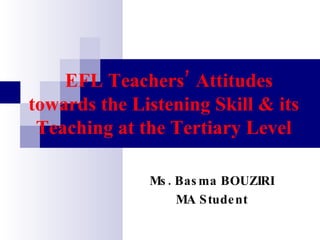 EFL Teachers’ Attitudes towards the Listening Skill & its Teaching at the Tertiary Level Ms. Basma BOUZIRI MA Student 