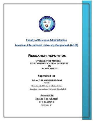 Faculty of Business Administration
American International University-Bangladesh (AIUB)
Research report on
OVERVIEW OF MOBILE
TELECOMMUNICATION INDUSTRY
IN
BANGLADESH”
Supervised to:
DR. A. F. M. MASUM RABBANI
Faculty
Department of Business Administration
American International University-Bangladesh
Submitted By:
Imtiaz ijaz Ahmed
ID # 14-97565-1
Section: C
 