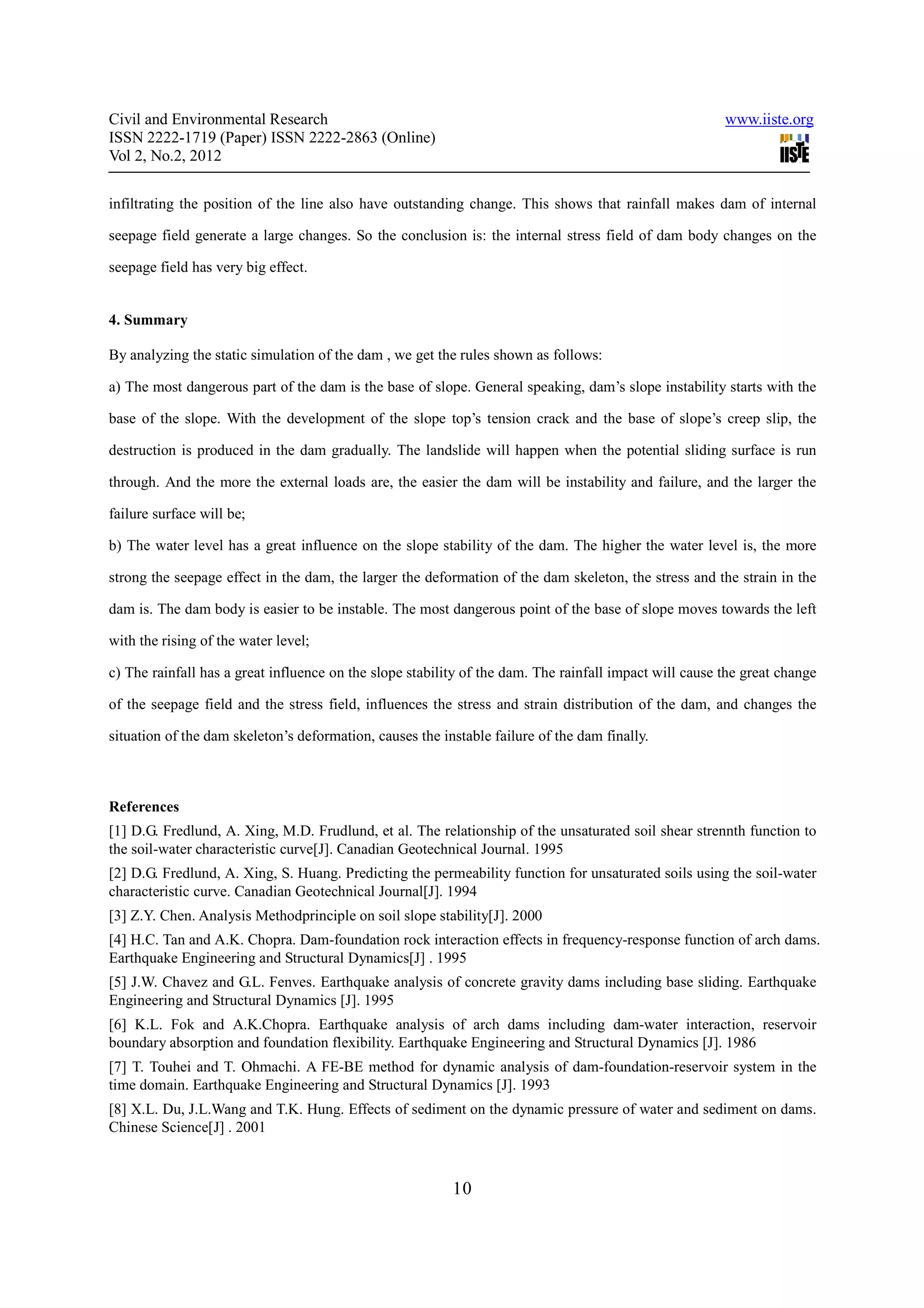 Civil and Environmental Research                                                                        www.iiste.org
ISSN 2222-1719 (Paper) ISSN 2222-2863 (Online)
Vol 2, No.2, 2012

infiltrating the position of the line also have outstanding change. This shows that rainfall makes dam of internal

seepage field generate a large changes. So the conclusion is: the internal stress field of dam body changes on the

seepage field has very big effect.


4. Summary

By analyzing the static simulation of the dam , we get the rules shown as follows:

a) The most dangerous part of the dam is the base of slope. General speaking, dam’s slope instability starts with the

base of the slope. With the development of the slope top’s tension crack and the base of slope’s creep slip, the

destruction is produced in the dam gradually. The landslide will happen when the potential sliding surface is run

through. And the more the external loads are, the easier the dam will be instability and failure, and the larger the

failure surface will be;

b) The water level has a great influence on the slope stability of the dam. The higher the water level is, the more

strong the seepage effect in the dam, the larger the deformation of the dam skeleton, the stress and the strain in the

dam is. The dam body is easier to be instable. The most dangerous point of the base of slope moves towards the left

with the rising of the water level;

c) The rainfall has a great influence on the slope stability of the dam. The rainfall impact will cause the great change

of the seepage field and the stress field, influences the stress and strain distribution of the dam, and changes the

situation of the dam skeleton’s deformation, causes the instable failure of the dam finally.



References
[1] D.G. Fredlund, A. Xing, M.D. Frudlund, et al. The relationship of the unsaturated soil shear strennth function to
the soil-water characteristic curve[J]. Canadian Geotechnical Journal. 1995
[2] D.G. Fredlund, A. Xing, S. Huang. Predicting the permeability function for unsaturated soils using the soil-water
characteristic curve. Canadian Geotechnical Journal[J]. 1994
[3] Z.Y. Chen. Analysis Methodprinciple on soil slope stability[J]. 2000
[4] H.C. Tan and A.K. Chopra. Dam-foundation rock interaction effects in frequency-response function of arch dams.
Earthquake Engineering and Structural Dynamics[J] . 1995
[5] J.W. Chavez and G.L. Fenves. Earthquake analysis of concrete gravity dams including base sliding. Earthquake
Engineering and Structural Dynamics [J]. 1995
[6] K.L. Fok and A.K.Chopra. Earthquake analysis of arch dams including dam-water interaction, reservoir
boundary absorption and foundation flexibility. Earthquake Engineering and Structural Dynamics [J]. 1986
[7] T. Touhei and T. Ohmachi. A FE-BE method for dynamic analysis of dam-foundation-reservoir system in the
time domain. Earthquake Engineering and Structural Dynamics [J]. 1993
[8] X.L. Du, J.L.Wang and T.K. Hung. Effects of sediment on the dynamic pressure of water and sediment on dams.
Chinese Science[J] . 2001



                                                          10
 