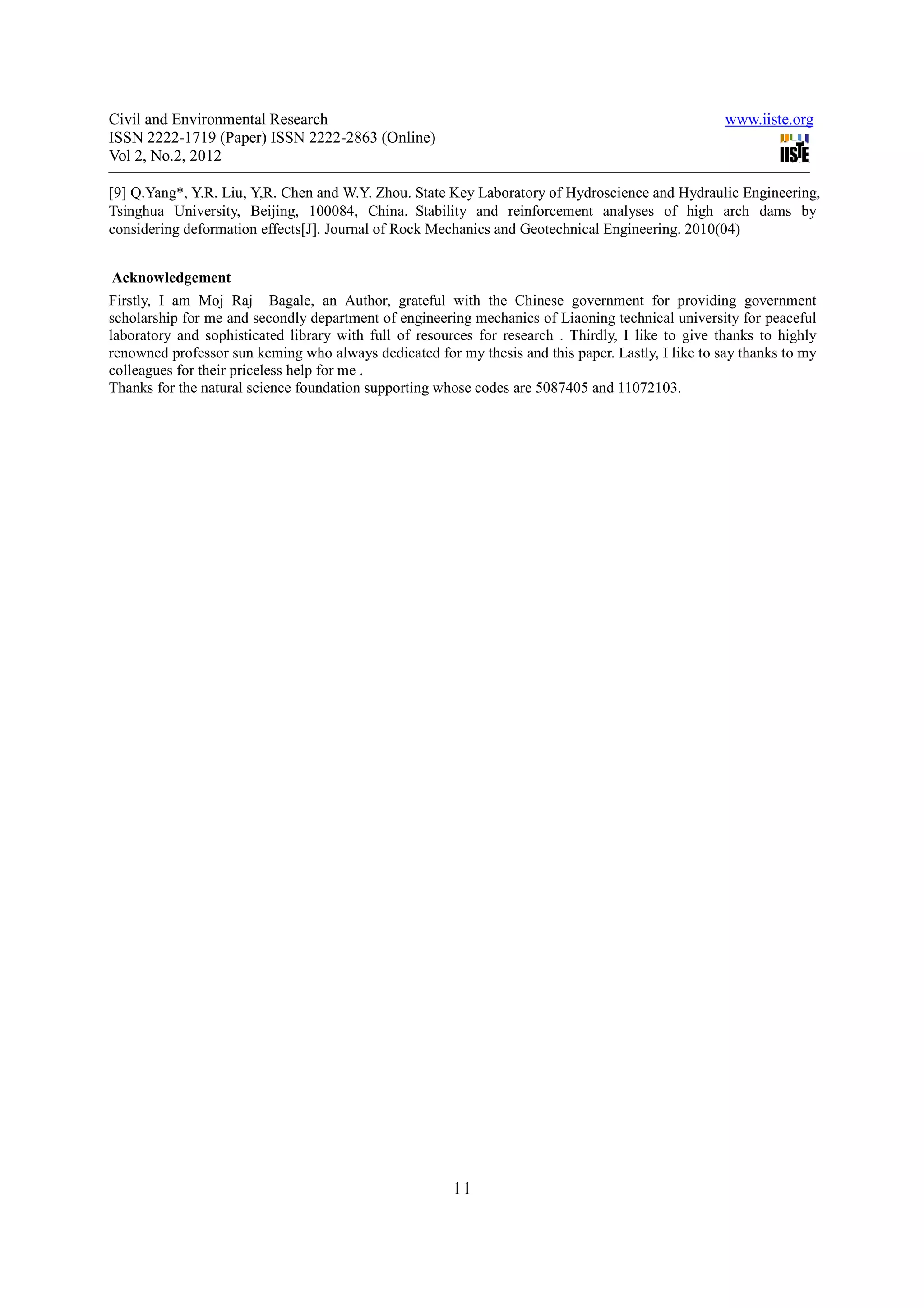 Civil and Environmental Research                                                                    www.iiste.org
ISSN 2222-1719 (Paper) ISSN 2222-2863 (Online)
Vol 2, No.2, 2012

[9] Q.Yang*, Y.R. Liu, Y,R. Chen and W.Y. Zhou. State Key Laboratory of Hydroscience and Hydraulic Engineering,
Tsinghua University, Beijing, 100084, China. Stability and reinforcement analyses of high arch dams by
considering deformation effects[J]. Journal of Rock Mechanics and Geotechnical Engineering. 2010(04)


Acknowledgement
Firstly, I am Moj Raj Bagale, an Author, grateful with the Chinese government for providing government
scholarship for me and secondly department of engineering mechanics of Liaoning technical university for peaceful
laboratory and sophisticated library with full of resources for research . Thirdly, I like to give thanks to highly
renowned professor sun keming who always dedicated for my thesis and this paper. Lastly, I like to say thanks to my
colleagues for their priceless help for me .
Thanks for the natural science foundation supporting whose codes are 5087405 and 11072103.




                                                       11
 