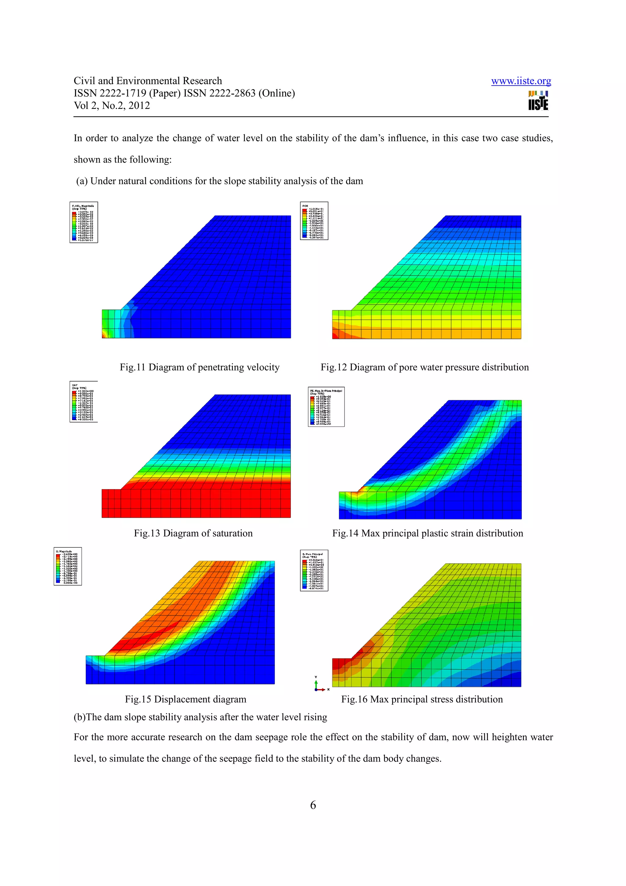 Civil and Environmental Research                                                                          www.iiste.org
ISSN 2222-1719 (Paper) ISSN 2222-2863 (Online)
Vol 2, No.2, 2012

In order to analyze the change of water level on the stability of the dam’s influence, in this case two case studies,

shown as the following:

(a) Under natural conditions for the slope stability analysis of the dam




           Fig.11 Diagram of penetrating velocity              Fig.12 Diagram of pore water pressure distribution




               Fig.13 Diagram of saturation                        Fig.14 Max principal plastic strain distribution




            Fig.15 Displacement diagram                              Fig.16 Max principal stress distribution
(b)The dam slope stability analysis after the water level rising
For the more accurate research on the dam seepage role the effect on the stability of dam, now will heighten water

level, to simulate the change of the seepage field to the stability of the dam body changes.



                                                           6
 