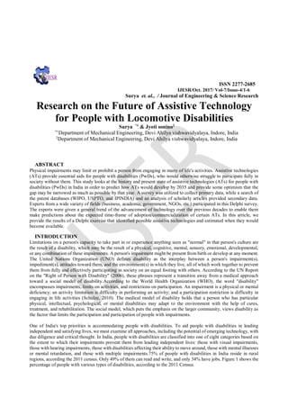 ISSN 2277-2685
IJESR/Oct. 2017/ Vol-7/Issue-4/1-6
Surya et. al., / Journal of Engineering & Science Research
Research on the Future of Assistive Technology
for People with Locomotive Disabilities
Surya *1
& Jyoti sonino2
*1
Department of Mechanical Engineering, Devi Ahilya vishwavidyalaya, Indore, India
2
Department of Mechanical Engineering, Devi Ahilya vishwavidyalaya, Indore, India
ABSTRACT
Physical impairments may limit or prohibit a person from engaging in many of life's activities. Assistive technologies
(ATs) provide essential aids for people with disabilities (PwDs), who would otherwise struggle to participate fully in
society without them. This study looks at the history and present state of assistive technologies (ATs) for people with
disabilities (PwDs) in India in order to predict how ATs would develop by 2035 and provide some optimism that the
gap may be narrowed as much as possible by that year. A survey was utilized to collect primary data, while a search of
the patent databases (WIPO, USPTO, and IPINDIA) and an analysis of scholarly articles provided secondary data.
Experts from a wide variety of fields (business, academia, government, NGOs, etc.) participated in this Delphi survey.
The experts were given a general trend of the advancement of technology over the previous decades to enable them
make predictions about the expected time-frame of adoption/commercialization of certain ATs. In this article, we
provide the results of a Delphi exercise that identified possible assistive technologies and estimated when they would
become available.
INTRODUCTION
Limitations on a person's capacity to take part in or experience anything seen as "normal" in that person's culture are
the result of a disability, which may be the result of a physical, cognitive, mental, sensory, emotional, developmental,
or any combination of these impairments. A person's impairment might be present from birth or develop at any moment.
The United Nations Organization (UNO) defines disability as the interplay between a person's impairment(s),
impediment(s), attitudes toward them, and the environment(s) in which they live, all of which work together to prevent
them from fully and effectively participating in society on an equal footing with others. According to the UN Report
on the "Right of Person with Disability" (2006), these phrases represent a transition away from a medical approach
toward a social model of disability.According to the World Health Organization (WHO), the word "disability"
encompasses impairments, limits on activities, and restrictions on participation. An impairment is a physical or mental
deficiency; an activity limitation is difficulty in performing an activity; and a participation restriction is difficulty in
engaging in life activities (Schulze, 2010). The medical model of disability holds that a person who has particular
physical, intellectual, psychological, or mental disabilities may adapt to the environment with the help of cures,
treatment, and rehabilitation. The social model, which puts the emphasis on the larger community, views disability as
the factor that limits the participation and participation of people with impairments.
One of India's top priorities is accommodating people with disabilities. To aid people with disabilities in leading
independent and satisfying lives, we must examine all approaches, including the potential of emerging technology, with
due diligence and critical thought. In India, people with disabilities are classified into one of eight categories based on
the extent to which their impairments prevent them from leading independent lives: those with visual impairments,
those with hearing impairments, those with disabilities affecting their ability to move around, those with mental illnesses
or mental retardation, and those with multiple impairments.75% of people with disabilities in India reside in rural
regions, according the 2011 census. Only 49% of them can read and write, and only 34% have jobs. Figure 1 shows the
percentage of people with various types of disabilities, according to the 2011 Census.
 