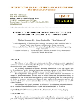 International INTERNATIONAL Journal of Mechanical JOURNAL Engineering OF and MECHANICAL Technology (IJMET), ISSN ENGINEERING 
0976 – 6340(Print), 
ISSN 0976 – 6359(Online), Volume 5, Issue 8, August (2014), pp. 07-19 © IAEME 
AND TECHNOLOGY (IJMET) 
ISSN 0976 – 6340 (Print) 
ISSN 0976 – 6359 (Online) 
Volume 5, Issue 8, August (2014), pp. 07-19 
© IAEME: www.iaeme.com/IJMET.asp 
Journal Impact Factor (2014): 7.5377 (Calculated by GISI) 
www.jifactor.com 
IJMET 
© I A E M E 
RESEARCH ON THE INFLUENCE OF SAGGING AND CONTINUOUS 
UNDERCUT ON THE CAPACITY OF BUTT-WELDED JOINT 
Vladimir Stojmanovski1, Zoran Bogatinoski2, Viktor Stojmanovski3 
1(Centre for Research, Development and Continuous Education – CIRKO, Inspection Body for 
Pressure Vessels, Metal Structures and Cableways, Skopje, Macedonia) 
2(Professor, Ss. Cyril and Methodius University in Skopje, Faculty of Mechanical Engineering, 
Skopje, Macedonia) 
3(Associate Professor, Ss. Cyril and Methodius University in Skopje, Faculty of Mechanical 
Engineering, Skopje, Macedonia) 
7 
ABSTRACT 
The behavior of butt-welded joint with imperfection of the outer contour due to sagging and 
continuous undercut has been analyzed in this paper. The analysis was done by testing and numerical 
investigation using Finite Element Analysis. 
For the testing, the standard probes have been made from material S235JR that is mostly used 
for the production of welded structures. Sagging and continuous undercut on both sides of the testing 
plates have been simulated in the welded joint in order to evaluate the imperfection. 
Research presented in this paper is directed in gaining acknowledgement and experience for 
analysis of the welded structures and their usage in design, construction, production and testing. In 
that manner the real picture of stress distribution is going to be acquired and this will contribute in 
the design of structures with decreased factor of safety leading to less expensive and yet safe 
structures which is the common interest of the companies that construct, produce and assemble 
welded structures. 
The purpose of this paper is to endorse the influence of the sagging and continuous undercut 
on the capacity of the welded joint in order to make appropriate judgment for the safety. 
Keywords: Butt-Weld, Continuous Undercut, FEA, Imperfection, Material Testing, Sagging. 
I. INTRODUCTION 
Due to discontinuities from various imperfections found on the outer contour of the welded 
joint (such as sagging and continuous undercut), there is irregular stress distribution at the joint with 
 