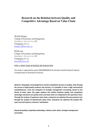 1
Research on the Relation between Quality and
Competitive Advantage Based on Value Chain
WANG Beijun
College of Economics and Management,
Southwest University, SWU
Chongqing, China
wangbeij@swu.edu.cn
PENG Jue
College of Economics and Management,
Southwest University, SWU
Chongqing, China
penjue@sina.com
978-1-4244-5326-9/10/$26.00 ©2010 IEEE
This study is supported by a grant (SWU0909630) from the Basic Scientific Research Special
Funding Project of Southwest University.
Abstract—Nowadays increasingly fierce market competition focuses on quality. Only through
the pursuit of high-quality products and services, is it possible to have a high international
competitiveness. From the viewpoint of strategic management accounting, based on the
theory of value chain, this paper explores the relation between quality and competitive
advantage and points out quality chain and value chain are integrated in the operation chain.
Through the analysis of upstream value chain, enterprise can optimize the procurement cost;
through the analysis of downstream value chain, enterprise can optimize the product life-
cycle cost and improve customers’ satisfaction.
Keywords-quality; competitive advantage; relation; value chain; strategic management
accounting
 