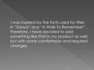 I was inspired by the fonts used for titles
in “Saaya” and “A Walk To Remember”,
therefore, I have decided to add
something like that in my product as well,
but with some comfortable and required
changes.
 