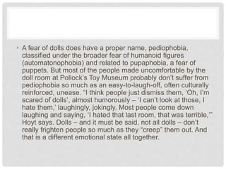• A fear of dolls does have a proper name, pediophobia,
classified under the broader fear of humanoid figures
(automatonophobia) and related to pupaphobia, a fear of
puppets. But most of the people made uncomfortable by the
doll room at Pollock’s Toy Museum probably don’t suffer from
pediophobia so much as an easy-to-laugh-off, often culturally
reinforced, unease. “I think people just dismiss them, ‘Oh, I’m
scared of dolls’, almost humorously – ‘I can’t look at those, I
hate them,’ laughingly, jokingly. Most people come down
laughing and saying, ‘I hated that last room, that was terrible,’”
Hoyt says. Dolls – and it must be said, not all dolls – don’t
really frighten people so much as they “creep” them out. And
that is a different emotional state all together.
 