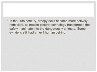 • In the 20th century, creepy dolls became more actively
homicidal, as motion picture technology transformed the
safely inanimate into the dangerously animate. Some
evil dolls still had an evil human behind.
 