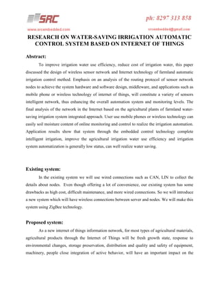 RESEARCH ON WATER-SAVING IRRIGATION AUTOMATIC
CONTROL SYSTEM BASED ON INTERNET OF THINGS
Abstract:
To improve irrigation water use efficiency, reduce cost of irrigation water, this paper
discussed the design of wireless sensor network and Internet technology of farmland automatic
irrigation control method. Emphasis on an analysis of the routing protocol of sensor network
nodes to achieve the system hardware and software design, middleware, and applications such as
mobile phone or wireless technology of internet of things, will constitute a variety of sensors
intelligent network, thus enhancing the overall automation system and monitoring levels. The
final analysis of the network in the Internet based on the agricultural plants of farmland watersaving irrigation system integrated approach. User use mobile phones or wireless technology can
easily soil moisture content of online monitoring and control to realize the irrigation automation.
Application results show that system through the embedded control technology complete
intelligent irrigation, improve the agricultural irrigation water use efficiency and irrigation
system automatization is generally low status, can well realize water saving.

Existing system:
In the existing system we will use wired connections such as CAN, LIN to collect the
details about nodes. Even though offering a lot of convenience, our existing system has some
drawbacks as high cost, difficult maintenance, and more wired connections. So we will introduce
a new system which will have wireless connections between server and nodes. We will make this
system using ZigBee technology.

Proposed system:
As a new internet of things information network, for most types of agricultural materials,
agricultural products through the Internet of Things will be fresh growth state, response to
environmental changes, storage preservation, distribution and quality and safety of equipment,
machinery, people close integration of active behavior, will have an important impact on the

 