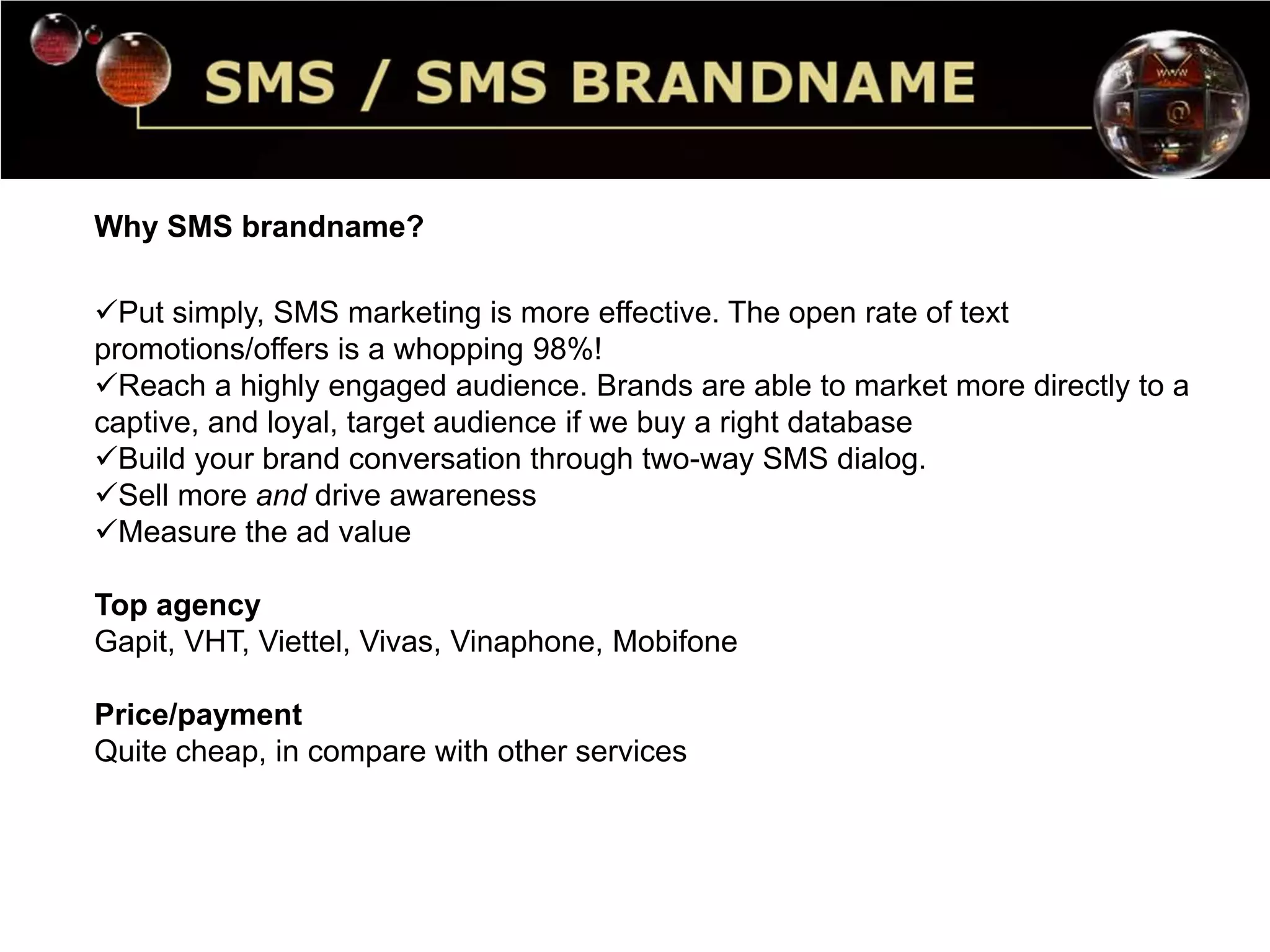 Why SMS brandname? 
Put simply, SMS marketing is more effective. The open rate of text 
promotions/offers is a whopping 98%! 
Reach a highly engaged audience. Brands are able to market more directly to a 
captive, and loyal, target audience if we buy a right database 
Build your brand conversation through two-way SMS dialog. 
Sell more and drive awareness 
Measure the ad value 
Top agency 
Gapit, VHT, Viettel, Vivas, Vinaphone, Mobifone 
Price/payment 
Quite cheap, in compare with other services 
 