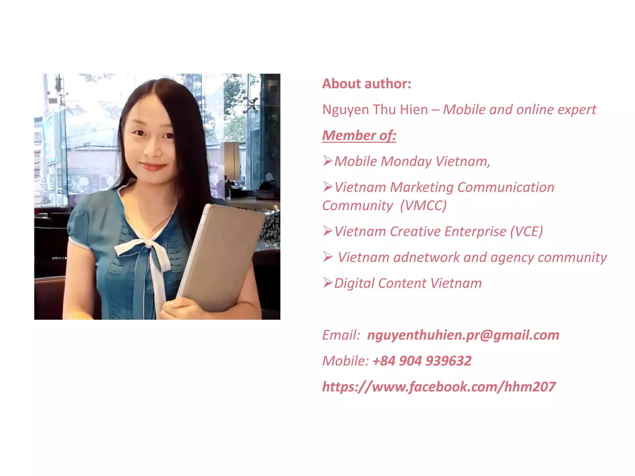 About author: 
Nguyen Thu Hien – Mobile and online expert 
Member of: 
Mobile Monday Vietnam, 
Vietnam Marketing Communication 
Community (VMCC) 
Vietnam Creative Enterprise (VCE) 
 Vietnam adnetwork and agency community 
Digital Content Vietnam 
Email: nguyenthuhien.pr@gmail.com 
Mobile: +84 904 939632 
https://www.facebook.com/hhm207 
