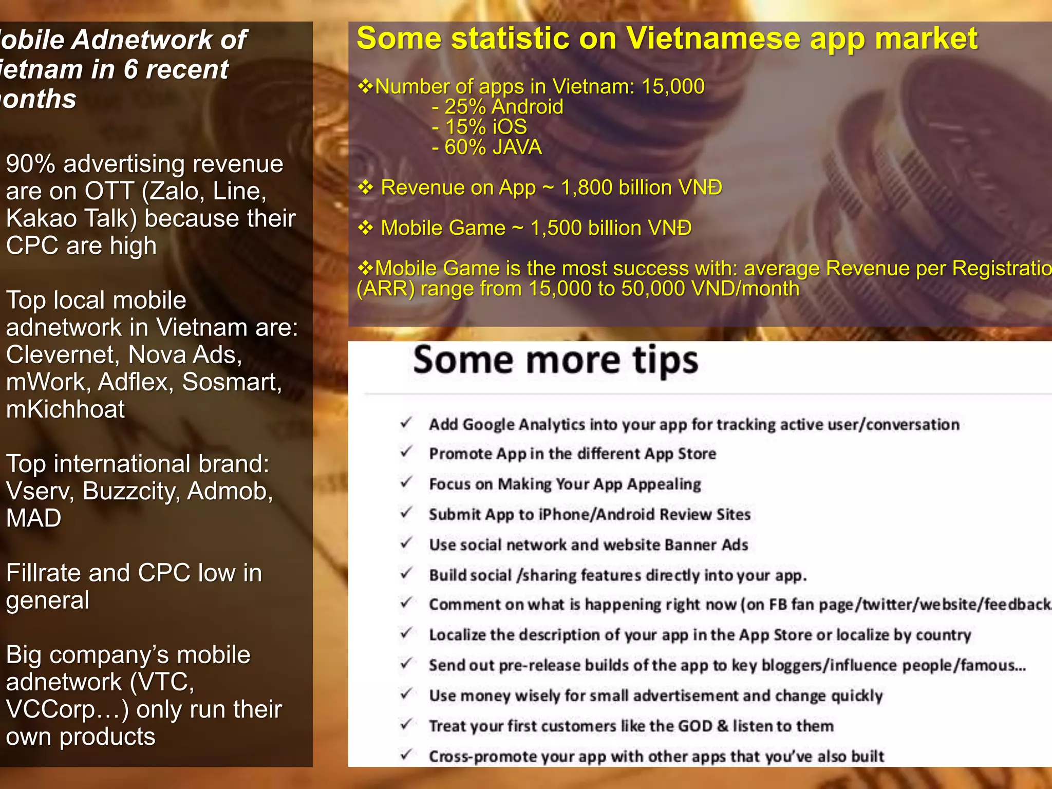 Mobile Adnetwork of 
Vietnam in 6 recent 
months 
90% advertising revenue 
are on OTT (Zalo, Line, 
Kakao Talk) because their 
CPC are high 
Top local mobile 
adnetwork in Vietnam are: 
Clevernet, Nova Ads, 
mWork, Adflex, Sosmart, 
mKichhoat 
Top international brand: 
Vserv, Buzzcity, Admob, 
MAD 
Fillrate and CPC low in 
general 
Big company’s mobile 
adnetwork (VTC, 
VCCorp…) only run their 
own products 
Some statistic on Vietnamese app market 
Number of apps in Vietnam: 15,000 
- 25% Android 
- 15% iOS 
- 60% JAVA 
 Revenue on App ~ 1,800 billion VNĐ 
 Mobile Game ~ 1,500 billion VNĐ 
Mobile Game is the most success with: average Revenue per Registration 
(ARR) range from 15,000 to 50,000 VND/month 
 