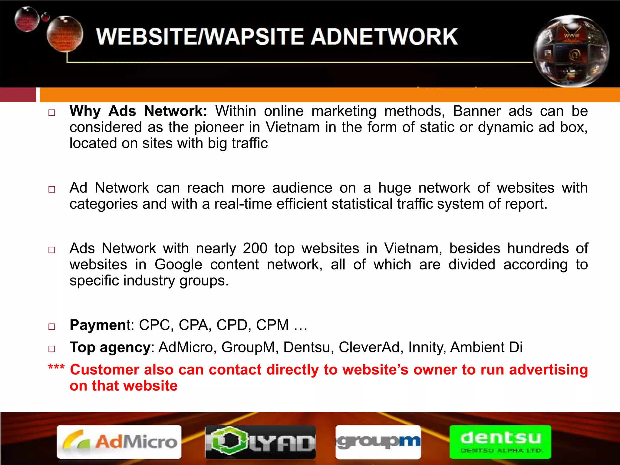 WEBSITE/WAPSITE ADNETWORK 
 Why Ads Network: Within online marketing methods, Banner ads can be 
considered as the pioneer in Vietnam in the form of static or dynamic ad box, 
located on sites with big traffic 
 Ad Network can reach more audience on a huge network of websites with 
categories and with a real-time efficient statistical traffic system of report. 
 Ads Network with nearly 200 top websites in Vietnam, besides hundreds of 
websites in Google content network, all of which are divided according to 
specific industry groups. 
 Payment: CPC, CPA, CPD, CPM … 
 Top agency: AdMicro, GroupM, Dentsu, CleverAd, Innity, Ambient Di 
*** Customer also can contact directly to website’s owner to run advertising 
on that website 
 
