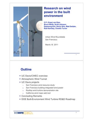 Research on wind
                            power in the built
                            environment
                            C.P. (Case) van Dam,
                            Bruce White, Scott Johnson,
                            Daeseong Kim, Henry Shiu, Matt Seitzler,
                            Rob Kamisky, Charles Turner




                             Urban Wind Roundtable
                             San Francisco

                             March,16 2011




                                                                       1




 Outline
! UC Davis/CWEC overview
! Atmospheric Wind Tunnel
! UC Davis projects
  1.   San Francisco wind resource study
  2.   San Francisco building-integrated wind power
  3.   Rooftop wind turbine demonstration site
  4.   California wind maps web tool
! Concluding Remarks
! DOE Built-Environment Wind Turbine RD&D Roadmap



                                                            Source: Mayda


                                                                       2
 