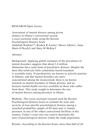 RESEARCH Open Access
Assessment of mental distress among prison
inmates in Ghana’s correctional system:
a cross-sectional study using the Kessler
Psychological Distress Scale
Abdallah Ibrahim1*, Reuben K Esena1, Moses Aikins1, Anne
Marie O’Keefe2 and Mary M McKay3
Abstract
Background: Applying global estimates of the prevalence of
mental disorders suggests that about 2.4 million
Ghanaians have some form of psychiatric distress. Despite the
facts that relatively little community-based treatment
is available (only 18 psychiatrists are known to actively practice
in Ghana), and that mental disorders are more
concentrated among the incarcerated, there is no known
research on mental disorders in Ghana prisons, and no
forensic mental health services available to those who suffer
from them. This study sought to determine the rate
of mental distress among prisoners in Ghana.
Methods: This cross-sectional research used the Kessler
Psychological Distress Scale to estimate the rates and
severity of non-specific psychological distress among a
stratified probability sample of 89 male and 11 female
prisoners in one of the oldest correctional facilities in the
country. Fisher’s exact test was used to determine the
rates of psychological distress within the study population.
Results: According to the Kessler Scale, more than half of all
 