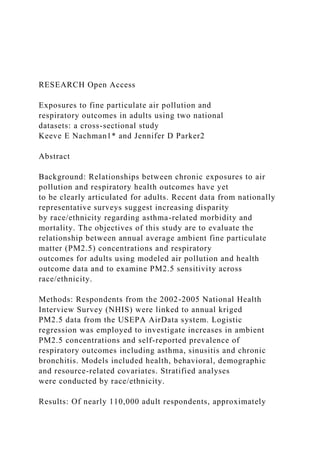RESEARCH Open Access
Exposures to fine particulate air pollution and
respiratory outcomes in adults using two national
datasets: a cross-sectional study
Keeve E Nachman1* and Jennifer D Parker2
Abstract
Background: Relationships between chronic exposures to air
pollution and respiratory health outcomes have yet
to be clearly articulated for adults. Recent data from nationally
representative surveys suggest increasing disparity
by race/ethnicity regarding asthma-related morbidity and
mortality. The objectives of this study are to evaluate the
relationship between annual average ambient fine particulate
matter (PM2.5) concentrations and respiratory
outcomes for adults using modeled air pollution and health
outcome data and to examine PM2.5 sensitivity across
race/ethnicity.
Methods: Respondents from the 2002-2005 National Health
Interview Survey (NHIS) were linked to annual kriged
PM2.5 data from the USEPA AirData system. Logistic
regression was employed to investigate increases in ambient
PM2.5 concentrations and self-reported prevalence of
respiratory outcomes including asthma, sinusitis and chronic
bronchitis. Models included health, behavioral, demographic
and resource-related covariates. Stratified analyses
were conducted by race/ethnicity.
Results: Of nearly 110,000 adult respondents, approximately
 