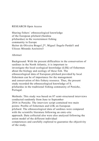 RESEARCH Open Access
Sharing fishers´ ethnoecological knowledge
of the European pilchard (Sardina
pilchardus) in the westernmost fishing
community in Europe
Heitor de Oliveira Braga1,2*, Miguel Ângelo Pardal1 and
Ulisses Miranda Azeiteiro3
Abstract
Background: With the present difficulties in the conservation of
sardines in the North Atlantic, it is important to
investigate the local ecological knowledge (LEK) of fishermen
about the biology and ecology of these fish. The
ethnoecological data of European pilchard provided by local
fishermen can be of importance for the management
and conservation of this fishery resource. Thus, the present
study recorded the ethnoecological knowledge of S.
pilchardus in the traditional fishing community of Peniche,
Portugal.
Methods: This study was based on 87 semi-structured interviews
conducted randomly from June to September
2016 in Peniche. The interview script contained two main
points: Profile of fishermen and LEK on European
pilchard. The ethnoecological data of sardines were compared
with the scientific literature following an emic-etic
approach. Data collected also were also analysed following the
union model of the different individual
competences and carefully explored to guarantee the objectivity
of the study.
 