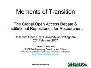 Moments of Transition The Global Open Access Debate & Institutional Repositories for Researchers Research Open Day, University of Nottingham  20 th  February 2007 Gareth J Johnson SHERPA Repository Development Officer SHERPA, Greenfield Medical Library, University of Nottingham [email_address] 