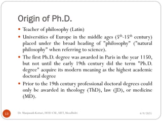 Origin of Ph.D.
 Teacher of philosophy (Latin)
 Universities of Europe in the middle ages (5th-15th century)
placed under the broad heading of "philosophy" ("natural
philosophy" when referring to science).
 The first Ph.D. degree was awarded in Paris in the year 1150,
but not until the early 19th century did the term "Ph.D.
degree" acquire its modern meaning as the highest academic
doctoral degree
 Prior to the 19th century professional doctoral degrees could
only be awarded in theology (ThD), law (JD), or medicine
(MD).
4/9/2025
13 Dr. Manjunath Kottari, HOD CSE,AIET, Moodbidri
 