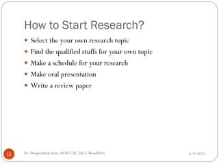 How to Start Research?
 Select the your own research topic
 Find the qualified stuffs for your own topic
 Make a schedule for your research
 Make oral presentation
 Write a review paper
4/9/2025
15 Dr. Manjunath Kottari, HOD CSE,AIET, Moodbidri
 