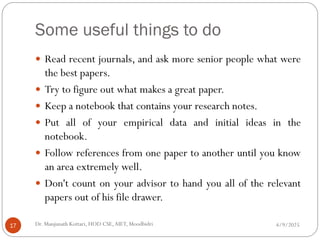 Some useful things to do
 Read recent journals, and ask more senior people what were
the best papers.
 Try to figure out what makes a great paper.
 Keep a notebook that contains your research notes.
 Put all of your empirical data and initial ideas in the
notebook.
 Follow references from one paper to another until you know
an area extremely well.
 Don't count on your advisor to hand you all of the relevant
papers out of his file drawer.
4/9/2025
17 Dr. Manjunath Kottari, HOD CSE,AIET, Moodbidri
 