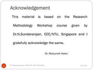 Acknowledgement
This material is based on the Research
Methodology Workshop course given by
Dr.N.Sundararajan, EEE/NTU, Singapore and I
gratefully acknowledge the same.
- Dr. Manjunath Kotari
4/9/2025
Dr. Manjunath Kottari, HOD CSE,AIET, Moodbidri
2
 