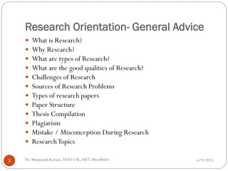 Research Orientation- General Advice
 What is Research?
 Why Research?
 What are types of Research?
 What are the good qualities of Research?
 Challenges of Research
 Sources of Research Problems
 Types of research papers
 Paper Structure
 Thesis Compilation
 Plagiarism
 Mistake / Misconception During Research
 ResearchTopics
4/9/2025
3 Dr. Manjunath Kottari, HOD CSE,AIET, Moodbidri
 