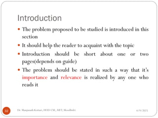Introduction
 The problem proposed to be studied is introduced in this
section
 It should help the reader to acquaint with the topic
 Introduction should be short about one or two
pages(depends on guide)
 The problem should be stated in such a way that it’s
importance and relevance is realized by any one who
reads it
4/9/2025
32 Dr. Manjunath Kottari, HOD CSE,AIET, Moodbidri
 