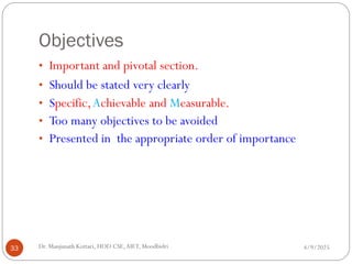 Objectives
• Important and pivotal section.
• Should be stated very clearly
• Specific,Achievable and Measurable.
• Too many objectives to be avoided
• Presented in the appropriate order of importance
4/9/2025
33 Dr. Manjunath Kottari, HOD CSE,AIET, Moodbidri
 