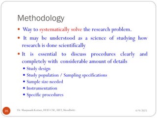 Methodology
 Way to systematically solve the research problem.
 It may be understood as a science of studying how
research is done scientifically
 It is essential to discuss procedures clearly and
completely with considerable amount of details
 Study design
 Study population / Sampling specifications
 Sample size needed
 Instrumentation
 Specific procedures
4/9/2025
35 Dr. Manjunath Kottari, HOD CSE,AIET, Moodbidri
 