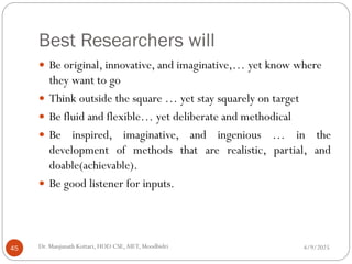 Best Researchers will
 Be original, innovative, and imaginative,… yet know where
they want to go
 Think outside the square … yet stay squarely on target
 Be fluid and flexible… yet deliberate and methodical
 Be inspired, imaginative, and ingenious … in the
development of methods that are realistic, partial, and
doable(achievable).
 Be good listener for inputs.
4/9/2025
Dr. Manjunath Kottari, HOD CSE,AIET, Moodbidri
45
 