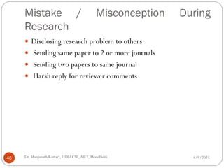 Mistake / Misconception During
Research
 Disclosing research problem to others
 Sending same paper to 2 or more journals
 Sending two papers to same journal
 Harsh reply for reviewer comments
4/9/2025
46 Dr. Manjunath Kottari, HOD CSE,AIET, Moodbidri
 