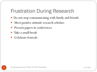 Frustration During Research
 Do not stop communicating with family and friends
 Meet positive attitude research scholars
 Present papers in conferences
 Take a small break
 Celebrate festivals
4/9/2025
47 Dr. Manjunath Kottari, HOD CSE,AIET, Moodbidri
 