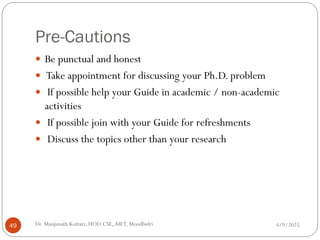 Pre-Cautions
 Be punctual and honest
 Take appointment for discussing your Ph.D. problem
 If possible help your Guide in academic / non-academic
activities
 If possible join with your Guide for refreshments
 Discuss the topics other than your research
4/9/2025
49 Dr. Manjunath Kottari, HOD CSE,AIET, Moodbidri
 