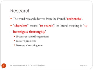 Research
 The word research derives from the French‘recherche’.
 "chercher" means "to search”, its literal meaning is “to
investigate thoroughly”
 To answer scientific questions
 To solve problems
 To make something new
4/9/2025
5 Dr. Manjunath Kottari, HOD CSE,AIET, Moodbidri
 
