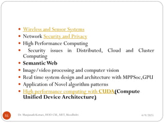 4/9/2025
Dr. Manjunath Kottari, HOD CSE,AIET, Moodbidri
51
 Wireless and Sensor Systems
 Network Security and Privacy
 High Performance Computing
 Security issues in Distributed, Cloud and Cluster
Computing
 SemanticWeb
 Image/video processing and computer vision
 Real time system design and architecture with MPPSoc,GPU
 Application of Novel algorithm patterns
 High performance computing with CUDA(Compute
Unified Device Architecture)
 