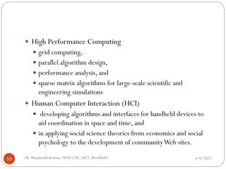 4/9/2025
Dr. Manjunath Kottari, HOD CSE,AIET, Moodbidri
53
 High Performance Computing
 grid computing,
 parallel algorithm design,
 performance analysis, and
 sparse matrix algorithms for large-scale scientific and
engineering simulations
 Human Computer Interaction (HCI)
 developing algorithms and interfaces for handheld devices to
aid coordination in space and time, and
 in applying social science theories from economics and social
psychology to the development of communityWeb sites.
 