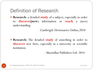 Definition of Research
 Research: a detailed study of a subject, especially in order
to discover(new) information or reach a (new)
understanding.
- Cambrigde Dictionaries Online,2018
 Research: The detailed study of something in order to
discover new facts, especially in a university or scientific
institution.
- Macmillan Publishers Ltd. 2014
4/9/2025
6 Dr. Manjunath Kottari, HOD CSE,AIET, Moodbidri
 