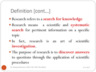 Definition [cont…]
 Research refers to a search for knowledge
 Research means a scientific and systematic
search for pertinent information on a specific
topic
 In fact, research is an art of scientific
investigation.
 The purpose of research is to discover answers
to questions through the application of scientific
procedures
4/9/2025
7 Dr. Manjunath Kottari, HOD CSE,AIET, Moodbidri
 