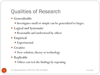 Qualities of Research
 Generalizable
 Investigates small or simple can be generalized to larger.
 Logical and Systematic
 Reasonable and understood by others
 Empirical
 Experimental
 Creative
 New solution, theory or technology
 Replicable
 Others can test the findings by repeating
4/9/2025
8 Dr. Manjunath Kottari, HOD CSE,AIET, Moodbidri
 