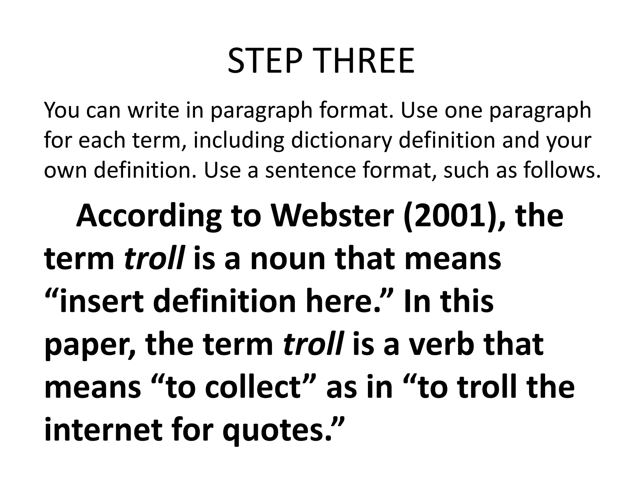 STEP THREE
You can write in paragraph format. Use one paragraph
for each term, including dictionary definition and your
own definition. Use a sentence format, such as follows.

According to Webster (2001), the
term troll is a noun that means
“insert definition here.” In this
paper, the term troll is a verb that
means “to collect” as in “to troll the
internet for quotes.”

 