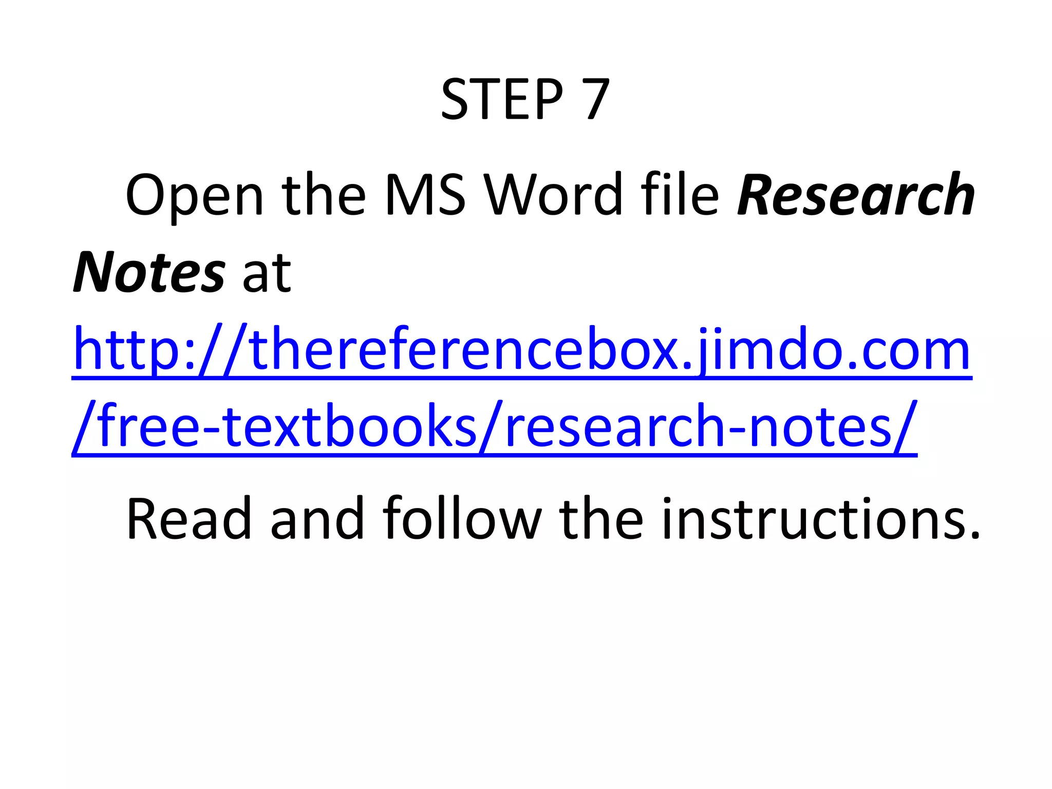 STEP 7
Open the MS Word file Research
Notes at
http://thereferencebox.jimdo.com
/free-textbooks/research-notes/
Read and follow the instructions.

 