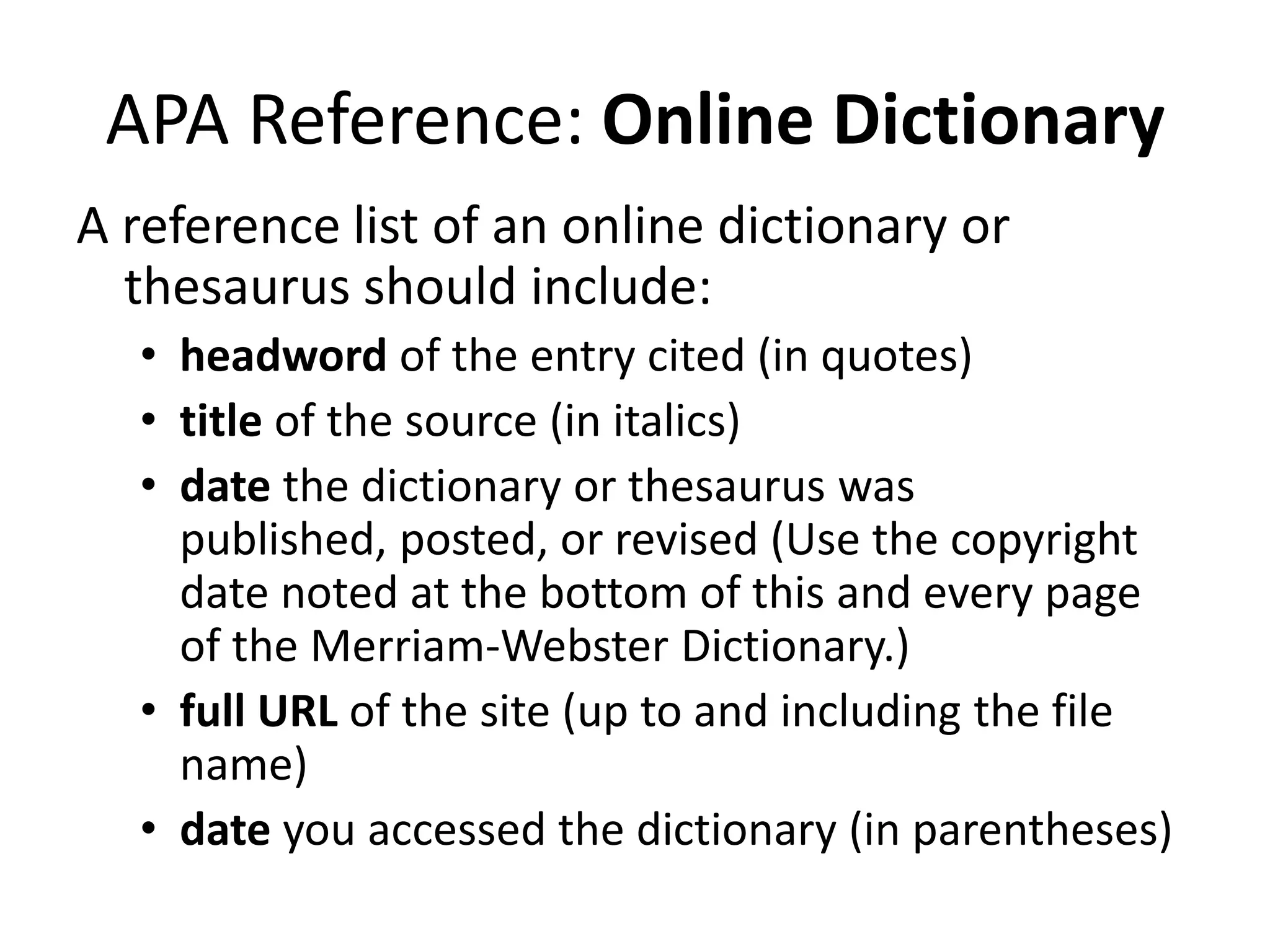 APA Reference: Online Dictionary
A reference list of an online dictionary or
thesaurus should include:
• headword of the entry cited (in quotes)
• title of the source (in italics)
• date the dictionary or thesaurus was
published, posted, or revised (Use the copyright
date noted at the bottom of this and every page
of the Merriam-Webster Dictionary.)
• full URL of the site (up to and including the file
name)
• date you accessed the dictionary (in parentheses)

 