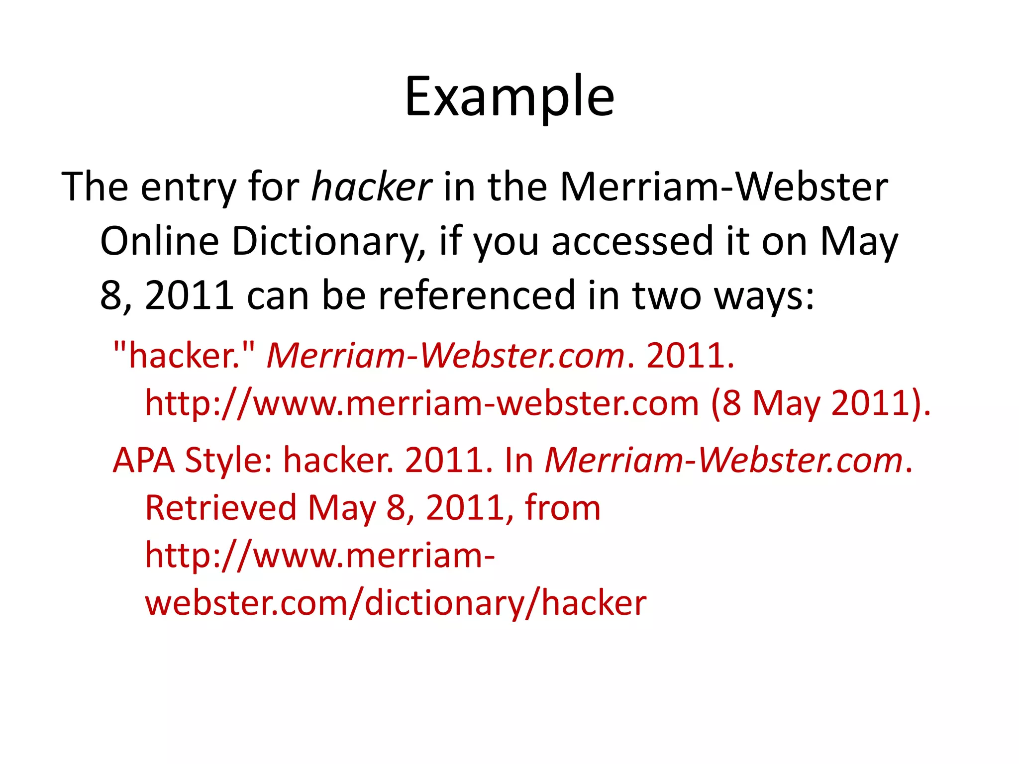 Example
The entry for hacker in the Merriam-Webster
Online Dictionary, if you accessed it on May
8, 2011 can be referenced in two ways:
"hacker." Merriam-Webster.com. 2011.
http://www.merriam-webster.com (8 May 2011).
APA Style: hacker. 2011. In Merriam-Webster.com.
Retrieved May 8, 2011, from
http://www.merriamwebster.com/dictionary/hacker

 