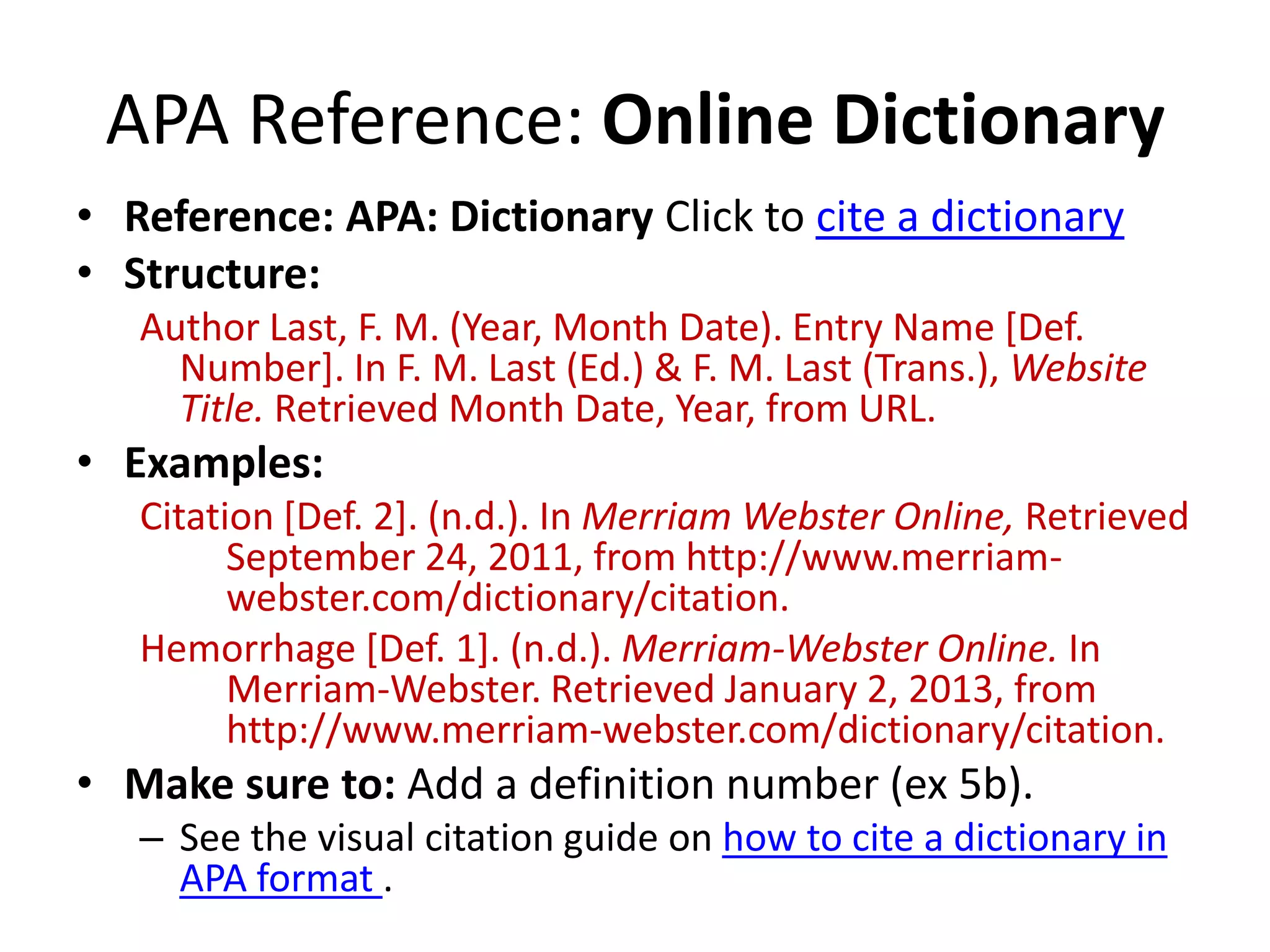 APA Reference: Online Dictionary
• Reference: APA: Dictionary Click to cite a dictionary
• Structure:
Author Last, F. M. (Year, Month Date). Entry Name [Def.
Number]. In F. M. Last (Ed.) & F. M. Last (Trans.), Website
Title. Retrieved Month Date, Year, from URL.

• Examples:
Citation [Def. 2]. (n.d.). In Merriam Webster Online, Retrieved
September 24, 2011, from http://www.merriamwebster.com/dictionary/citation.
Hemorrhage [Def. 1]. (n.d.). Merriam-Webster Online. In
Merriam-Webster. Retrieved January 2, 2013, from
http://www.merriam-webster.com/dictionary/citation.

• Make sure to: Add a definition number (ex 5b).
– See the visual citation guide on how to cite a dictionary in
APA format .

 